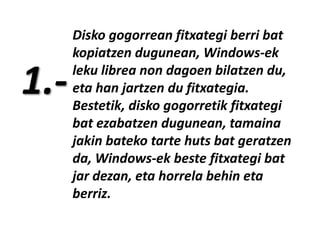 1.-

Disko gogorrean fitxategi berri bat
kopiatzen dugunean, Windows-ek
leku librea non dagoen bilatzen du,
eta han jartzen du fitxategia.
Bestetik, disko gogorretik fitxategi
bat ezabatzen dugunean, tamaina
jakin bateko tarte huts bat geratzen
da, Windows-ek beste fitxategi bat
jar dezan, eta horrela behin eta
berriz.

 