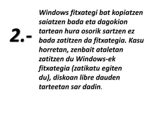 2.-

Windows fitxategi bat kopiatzen
saiatzen bada eta dagokion
tartean hura osorik sartzen ez
bada zatitzen da fitxategia. Kasu
horretan, zenbait ataletan
zatitzen du Windows-ek
fitxategia (zatikatu egiten
du), diskoan libre dauden
tarteetan sar dadin.

 