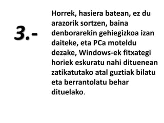 3.-

Horrek, hasiera batean, ez du
arazorik sortzen, baina
denborarekin gehiegizkoa izan
daiteke, eta PCa moteldu
dezake, Windows-ek fitxategi
horiek eskuratu nahi dituenean
zatikatutako atal guztiak bilatu
eta berrantolatu behar
dituelako.

 