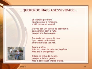 … QUERENDO MAIS AGESSIVIDADE… Se vierdes por bem,  não faço mal a ninguém,  e até posso ser capaz!  De vos dar um pouco de sabedoria,  que aprendi com o rufia,  porque sou bom rapaz.  Ou ainda um pouco de tino.  Que herdei do Paulino,  que tanta falta vos faz.  Agora a sério!  Não sou dono de nenhum império.  Mas isto é desgarrada.  Estais na linha da frente,  porque sois boa gente.  Mas o povo quer língua afiada .   