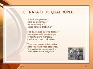 … E TRATA-O DE QUADRÚPLE Pois é, amigo Dinis,  pára de espernear.  As esporas que fiz,  estão aptas a trabalhar.  Tão baixo não queres descer?  Mas o pior está para chegar.  Trabalha para merecer,  cheirares o meu calcanhar.  Tens que perder o bandulho,  para ficares menos ofegante.  Vou cortar-te no sarrabulho, para seres mais elegante. 