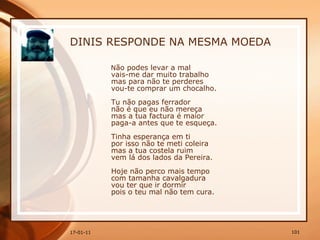 DINIS RESPONDE NA MESMA MOEDA N ão podes levar a mal  vais-me dar muito trabalho  mas para não te perderes  vou-te comprar um chocalho.  Tu não pagas ferrador  não é que eu não mereça  mas a tua factura é maior  paga-a antes que te esqueça.  Tinha esperança em ti  por isso não te meti coleira  mas a tua costela ruim  vem lá dos lados da Pereira.  Hoje não perco mais tempo  com tamanha cavalgadura  vou ter que ir dormir  pois o teu mal não tem cura.   