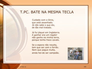 T.PC. BATE NA MESMA TECLA Cuidado com o Dinis,  que está assanhado.  Já não sabe o que diz,  de tão mal tratado.  Já fui jóquei em Inglaterra.  A ganhar era um regalo!  não ganho na minha terra,  porque tenho fraco cavalo.  Se a espora não resulta,  tem que ser com o ferrão.  Nem que pague multa,  ainda hei-de ser campeão.   