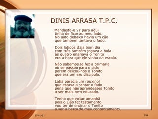 DINIS ARRASA T.P.C. Mandaste-o vir para aqui  tinha de ficar ao meu lado.  No aido debaixo havia um cão  que também cantava o fado.  Dois latidos dizia bom dia  com três também jogava a bola  às quatro ensinava o Tonito  era a hora que ele vinha da escola.  Não sabemos se fez a primaria  ou se passou para o ciclo  porem deixou-nos o Tonito  que era um seu discípulo.  Latia parecia um rouxinol  que estava a cantar o fado  pena que não aprendesses Tonito  a ser mais bem educado.  Tenho que voltar amanhã  pois o Lião fez testamento  vou ter de ensinar o Tonito  a ser a besta de meu contentamento.  