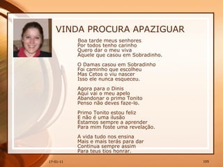 VINDA PROCURA APAZIGUAR Boa tarde meus senhores  Por todos tenho carinho  Quero dar o meu viva  Aquele que casou em Sobradinho.  O Damas casou em Sobradinho  Foi caminho que escolheu  Mas Cetos o viu nascer  Isso ele nunca esqueceu.  Agora para o Dinis  Aqui vai o meu apelo  Abandonar o primo Tonito  Penso não deves faze-lo.  Primo Tonito estou feliz  E não é uma ilusão  Estamos sempre a aprender  Para mim foste uma revelação.  A vida tudo nos ensina  Mais e mais terás para dar  Continua sempre assim  Para teus tios honrar.  