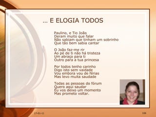 …  E ELOGIA TODOS Paulino, e Tio João  Deram muito que falar  Não sabiam que tinham um sobrinho  Que tão bem sabia cantar  O João faz-me rir  Ao pé de ti não há tristeza  Um abraço para ti  Outro para a tua princesa  Por todos tenho carinho  Digo isto sem vaidade  Vou embora vou de férias  Mas levo muita saudade  Todas as pessoas do fórum  Quero aqui saudar  Eu vos deixo um momento  Mas prometo voltar.  