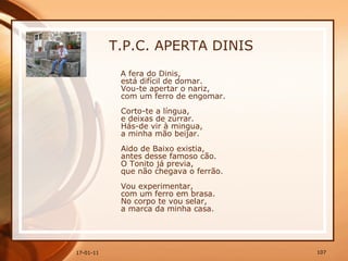 T.P.C. APERTA DINIS A fera do Dinis,  está difícil de domar.  Vou-te apertar o nariz,  com um ferro de engomar.  Corto-te a língua,  e deixas de zurrar.  Hás-de vir à mingua,  a minha mão beijar.  Aido de Baixo existia,  antes desse famoso cão.  O Tonito já previa,  que não chegava o ferrão.  Vou experimentar,  com um ferro em brasa.  No corpo te vou selar,  a marca da minha casa.   
