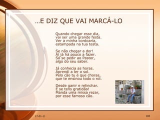 … E DIZ QUE VAI MARCÁ-LO Quando chegar esse dia,  vai ser uma grande festa.  Ver a minha cordoaria,  estampada na tua testa.  Se não chegar a dor!  Aí já há pouco a fazer.  Só se pedir ao Pastor,  algo do seu saber.  Já conhecia as horas.  Aprendi a ler o sol.  Pelo cão tu é que choras,  que te ensinou todo o rol.  Desde ganir e relinchar.  E se tens gratidão!  Manda uma missa rezar,  por esse famoso cão.  