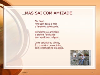 … MAS SAI COM AMIZADE No final  ninguém leva a mal  e faremos patuscada.  Brindamos à amizade  e eterna felicidade  sem qualquer mágoa.  Com cerveja ou vinho,  é o trim tim do copinho, com champanhe ou água.   