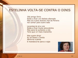 ESTELINHA VOLTA-SE CONTRA O DINIS Olá amigo Dinis  Estás a ficar um fadista afamado  Mas se é para dizeres mal da Pereira  Vai cantar para outro lado  Levantas-te já a voz  Estás a ficar muito atrevidinho  Mas para te juntares a nós  Tens que vir mais mansinho  Mas quem diria!  Eu se fosse o Tonito  Abria-te a porta  E mandava-te para a vigia   