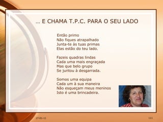 …  E CHAMA T.P.C. PARA O SEU LADO Então primo  Não fiques atrapalhado  Junta-te às tuas primas  Elas estão do teu lado.  Fazeis quadras lindas  Cada uma mais engraçada  Mas que belo grupo  Se juntou à desgarrada.  Somos uma equipa  Cada um à sua maneira  Não esqueçam meus meninos  Isto é uma brincadeira.  