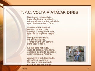 T.P.C. VOLTA A ATACAR DINIS Nasci para missionário,  logo não fico atrapalhado,  com qualquer cantor primário,  que queira cantar o fado.  Descende da Pereira!  Bisneto da tia Luzia.  Renega o sangue da veia,  que lhe dá alguma magia.  Por querer ser mau,  vai ser castigado.  Transportará um calhau,  para todo o lado.  Só lhe será retirado,  quando arranjar maneira,  e depois de muito cansado,  pedir perdão à Pereira.  Agradeço a solidariedade,  de todas as primas.  Mas para essa nulidade  basta as minhas rimas.  