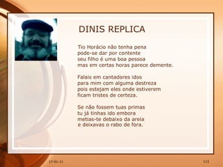 DINIS REPLICA Tio Horácio não tenha pena  pode-se dar por contente  seu filho é uma boa pessoa  mas em certas horas parece demente.  Falais em cantadores idos  para mim com alguma destreza  pois estejam eles onde estiverem  ficam tristes de certeza.  Se não fossem tuas primas  tu já tinhas ido embora  metias-te debaixo da areia  e deixavas o rabo de fora. 