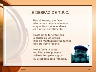 … E DESFAZ DE T.P.C. Mas só te peço um favor  não tenhas tal procedimento  enquanto por aqui andares  és o nosso entretimento.  Gosto de te ter entre nós  a cantar és um artista  mas se mantivesses tua família  não era como fadista.  Muita fome ia passar  teu filho e tua princesa  valia-te teu pai e sogros  ou a lisboeta ou a francesa.   