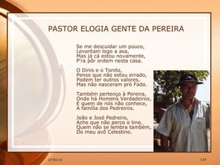 PASTOR ELOGIA GENTE DA PEREIRA Se me descuidar um pouco,  Levantam logo a asa,  Mas já cá estou novamente,  P'ra pôr ordem nesta casa.  O Dinis e o Tonito,  Penso que não estou errado,  Podem ter outros valores,  Mas não nasceram pró Fado.  Também pertenço à Pereira,  Onde há Homens Verdadeiros,  E quem de nós não conhece,  A família dos Pedreiros.  João e José Pedreiro,  Acho que não perco o tino,  Quem não se lembra também,  Do meu avô Celestino.  