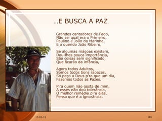 … E BUSCA A PAZ Grandes cantadores de Fado,  Não sei qual era o Primeiro,  Paulino e João da Marinha,  E o querido João Ribeiro.  Se algumas mágoas existem,  Dou-lhes pouca importância,  São coisas sem significado,  Que ficarão da infância,  Agora todos Adultos,  Somos todos bons rapazes,  Só peço a Deus p'ra que um dia,  Fazemos todos as Pazes.  P'ra quem não gosta de mim,  A esses não dou tolerância,  O melhor remédio p'ra eles,  Penso que é a ignorância. 