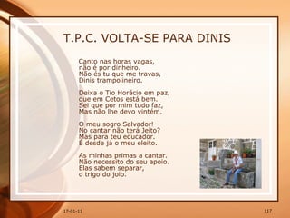 T.P.C. VOLTA-SE PARA DINIS Canto nas horas vagas,  não é por dinheiro.  Não és tu que me travas,  Dinis trampolineiro.  Deixa o Tio Horácio em paz,  que em Cetos está bem.  Sei que por mim tudo faz,  Mas não lhe devo vintém.  O meu sogro Salvador!  No cantar não terá Jeito?  Mas para teu educador.  É desde já o meu eleito.  As minhas primas a cantar.  Não necessito do seu apoio.  Elas sabem separar,  o trigo do joio.  