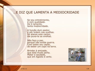 … E DIZ QUE LAMENTA A MEDIOCRIDADE Se sou entretimento,  é com qualidade.  De ti lamento,  tanta mediocridade.  A função dum pastor,  é pôr ordem nas ovelhas.  Se atacas este cantor,  ele puxa-te as orelhas.  Não faço a paz,  porque não existe guerra.  Com todos sou capaz,  de beber um copo na terra.  Brindar à amizade,  que está muito perto.  Matar a saudade,  que em Agosto é certo.   