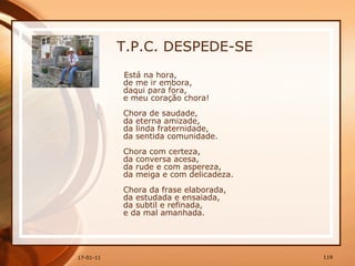 T.P.C. DESPEDE-SE Está na hora,  de me ir embora,  daqui para fora,  e meu coração chora!  Chora de saudade,  da eterna amizade,  da linda fraternidade,  da sentida comunidade.  Chora com certeza,  da conversa acesa,  da rude e com aspereza,  da meiga e com delicadeza.  Chora da frase elaborada,  da estudada e ensaiada,  da subtil e refinada,  e da mal amanhada.   