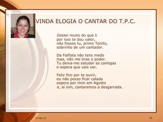 VINDA ELOGIA O CANTAR DO T.P.C. Gostei muito do que li  por isso te dou valor,  não fosses tu, primo Tonito,  sobrinho de um cantador.  Da Faifista não tens medo  mas, não me tiras o poder.  Tu deixa-me estudar as cantigas  e espera que vais ver.  Feliz fico por te ouvir,  eu não posso ficar calada  espera por mim em Agosto  e, aí sim, cantaremos a desgarrada. 