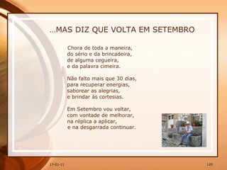… MAS DIZ QUE VOLTA EM SETEMBRO Chora de toda a maneira,  do sério e da brincadeira,  de alguma cegueira,  e da palavra cimeira.  Não falto mais que 30 dias,  para recuperar energias,  saborear as alegrias,  e brindar às cortesias.  Em Setembro vou voltar,  com vontade de melhorar,  na réplica a aplicar,  e na desgarrada continuar. 