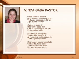 VINDA GABA PASTOR Estão todos à espera  Que alguém possa começar  Todas as pessoas do fórum  Aqui quero saudar.  Cantar e fazer rir  Não tenho esse don  Cantar com alegria na voz  És tu amigo João.  Piquenique no tapado  Tua família junto a ti  Já me deixa muita saudade  Tudo aquilo que ouvi.  Mesmo um pouco trapalhão  Cantas-te, fizes-te rir  Tu nunca mudes João  Faz-nos sempre sorrir.   