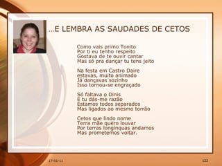 … E LEMBRA AS SAUDADES DE CETOS Como vais primo Tonito  Por ti eu tenho respeito  Gostava de te ouvir cantar  Mas só pra dançar tu tens jeito  Na festa em Castro Daire  estavas, muito animado  Já dançavas sozinho  Isso tornou-se engraçado  Só faltava o Dinis  E tu dás-me razão  Estamos todos separados  Mas ligados ao mesmo torrão  Cetos que lindo nome  Terra mãe quero louvar  Por terras longínquas andamos  Mas prometemos voltar.   