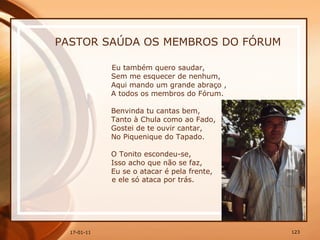 PASTOR SAÚDA OS MEMBROS DO FÓRUM Eu também quero saudar,  Sem me esquecer de nenhum,  Aqui mando um grande abraço ,  A todos os membros do Fórum.  Benvinda tu cantas bem,  Tanto à Chula como ao Fado,  Gostei de te ouvir cantar,  No Piquenique do Tapado.  O Tonito escondeu-se,  Isso acho que não se faz,  Eu se o atacar é pela frente,  e ele só ataca por trás. 