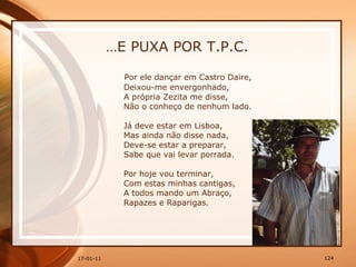 … E PUXA POR T.P.C. Por ele dançar em Castro Daire,  Deixou-me envergonhado,  A própria Zezita me disse,  Não o conheço de nenhum lado.  Já deve estar em Lisboa,  Mas ainda não disse nada,  Deve-se estar a preparar,  Sabe que vai levar porrada.  Por hoje vou terminar,  Com estas minhas cantigas,  A todos mando um Abraço,  Rapazes e Raparigas. 
