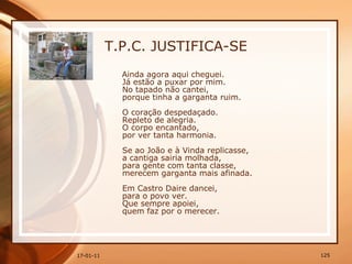 T.P.C. JUSTIFICA-SE Ainda agora aqui cheguei.  Já estão a puxar por mim.  No tapado não cantei,  porque tinha a garganta ruim.  O coração despedaçado.  Repleto de alegria.  O corpo encantado,  por ver tanta harmonia.  Se ao João e à Vinda replicasse,  a cantiga sairia molhada,  para gente com tanta classe,  merecem garganta mais afinada.  Em Castro Daire dancei,  para o povo ver.  Que sempre apoiei,  quem faz por o merecer.  