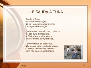 … E SAÚDA A TUNA Saúdo a Tuna,  do fundo do coração.  No ouvido entra uma bruma,  carregada de emoção.  Quem disse que não me conhecia,  foi por pura brincadeira.  A Zézita tem muita alegria,  em ser minha companheira.  Tenho direito ao descanso.  Não posso estar em todo o lado.  Ó Pastor mantém-te manso,  para não seres espezinhado. 