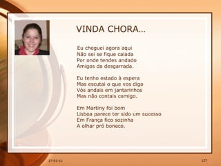 VINDA CHORA… Eu cheguei agora aqui  Não sei se fique calada  Por onde tendes andado  Amigos da desgarrada.  Eu tenho estado à espera  Mas escutai o que vos digo  Vós andais em jantarinhos  Mas não contais comigo.  Em Martiny foi bom  Lisboa parece ter sido um sucesso  Em França fico sozinha  A olhar pró boneco.  