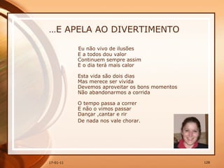 … E APELA AO DIVERTIMENTO Eu não vivo de ilusões  E a todos dou valor  Continuem sempre assim  E o dia terá mais calor  Esta vida são dois dias  Mas merece ser vivida  Devemos aproveitar os bons momentos  Não abandonarmos a corrida  O tempo passa a correr  E não o vimos passar  Dançar ,cantar e rir  De nada nos vale chorar.   