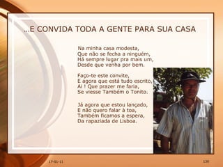 … E CONVIDA TODA A GENTE PARA SUA CASA Na minha casa modesta,  Que não se fecha a ninguém,  Há sempre lugar pra mais um,  Desde que venha por bem.  Faço-te este convite,  E agora que está tudo escrito,  Ai ! Que prazer me faria,  Se viesse Também o Tonito.  Já agora que estou lançado,  E não quero falar à toa,  Também ficamos a espera,  Da rapaziada de Lisboa. 