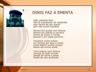 DINIS FAZ A EMENTA João cantaste bem  não te esqueceste da rapaziada  aqui temos de dar queijo  pois não existe feijoada.  Demos-lhe queijo com fartura  demos-lhe cabrito e carneiro  temos de trazer o Tonito  porque é um rapaz porreiro.  Teríamos muito prazer  em termos por aqui a Vinda  ainda faltam muitos meses  talvez ela venha ainda.  Tinto branco com fartura  cerveja de todo mundo  salada de carne e peixe  tirado do mar profundo.  