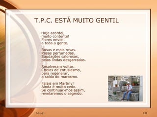 T.P.C. ESTÁ MUITO GENTIL Hoje acordei,  muito contente!  Flores enviei,  a toda a gente.  Rosas e mais rosas.  Rosas perfumadas.  Saudações calorosas,  pelas lindas desgarradas.  Resolveram voltar.  Cheios de entusiasmo,  para regenerar,  a saída do marasmo.  Falais em Martiny!  Ainda é muito cedo.  Se continuar-mos assim,  revelaremos o segredo.   