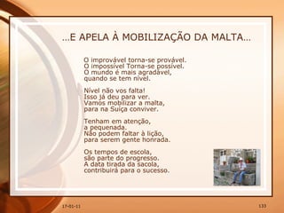 … E APELA À MOBILIZAÇÃO DA MALTA… O improvável torna-se provável.  O impossível Torna-se possível.  O mundo é mais agradável,  quando se tem nível.  Nível não vos falta!  Isso já deu para ver.  Vamos mobilizar a malta,  para na Suíça conviver.  Tenham em atenção,  a pequenada.  Não podem faltar à lição,  para serem gente honrada.  Os tempos de escola,  são parte do progresso.  A data tirada da sacola,  contribuirá para o sucesso. 