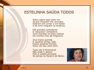 ESTELINHA SAÚDA TODOS Estou agora aqui para ver  Já que ninguém me convidou  Falaram em comer e em beber  E de mim ninguém se lembrou. Olá grandes cantadores  E “pequena” cantadeira  Tens mantido os bons valores  Oh vizinho meu da Felgueira.  Viva mana querida  E saudoso amigo João  Fazeis quadras bonitas  Deus vos deu esse dom.  Tudo isto é fenomenal  Não pode ir abaixo  Pois a vedeta principal  Só pensa no Outeiro de Baixo.  
