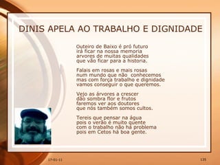 DINIS APELA AO TRABALHO E DIGNIDADE O uteiro de Baixo é pró futuro  irá ficar na nossa memoria  arvores de muitas qualidades  que vão ficar para a historia.  Falais em rosas e mais rosas  num mundo que não  conhecemos  mas com força trabalho e dignidade  vamos conseguir o que queremos.  Vejo as árvores a crescer  dão sombra flor e frutos  faremos ver aos doutores  que nós também somos cultos.  Tereis que pensar na água  pois o verão é muito quente  com o trabalho não há problema  pois em Cetos há boa gente.  