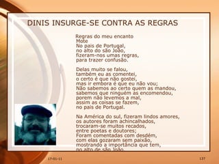 DINIS INSURGE-SE CONTRA AS REGRAS Regras do meu encanto  Mote  No pais de Portugal,  no alto do são João,  fizeram-nos umas regras,  para trazer confusão.    Delas muito se falou,  também eu as comentei,  o certo é que não gostei,  mas ir embora é que eu não vou;  Não sabemos ao certo quem as mandou,  sabemos que ninguém as encomendou,  porem não levemos a mal,  assim as coisas se fazem,  no pais de Portugal.    Na América do sul, fizeram lindos amores,  os autores foram achincalhados,  trocaram-se muitos recados,  entre poetas e doutores;  Foram comentadas com desdém,  com elas gozaram sem paixão,  mostrando a importância que tem,  no alto de são João.  