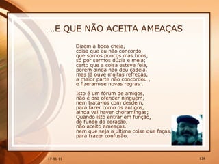 … E QUE NÃO ACEITA AMEAÇAS Dizem à boca cheia,  coisa que eu não concordo,  que somos poucos mas bons,  só por sermos dúzia e meia;  certo que a coisa esteve feia,  porém ainda não deu cadeia,  mas já ouve muitas refregas,  a maior parte não concordou ,  e fizeram-se novas regras .  Isto é um fórum de amigos,  não é pra ofender ninguém,  nem tratá-los com desdém,  para fazer como os antigos,  ainda vai haver choramingas;  Quando isto entrar em função,  do fundo do coração,  não aceito ameaças,  nem que seja a ultima coisa que faças,  para trazer confusão.  