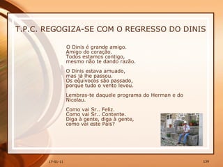 T.P.C. REGOGIZA-SE COM O REGRESSO DO DINIS O Dinis é grande amigo.  Amigo do coração.  Todos estamos contigo,  mesmo não te dando razão.  O Dinis estava amuado,  mas já lhe passou.  Os equívocos são passado,  porque tudo o vento levou.  Lembras-te daquele programa do Herman e do Nicolau.  Como vai Sr.. Feliz.  Como vai Sr.. Contente.  Diga à gente, diga à gente,  como vai este País?  