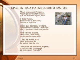 T.P.C. ENTRA A MATAR SOBRE O PASTOR Afinal o sangue infectado...  Algum já deve estar curado,  que ele até tem algum jeito.  O João Pastor,  até decifrou o elevador,  mesmo a preceito.  Desde que apareceu o viagra,  transformou-se numa "ave rara".  Não o queiram como porgureiro.  Nem o burro escapa,  Nem chibo, nem vaca,  nem mesmo o carneiro.  O pau na minha mão,  evita a destruição,  de todo o tipo de rês.  Coloco-lhe na ponta um arganel,  prendo-o com um cordel,  ao corpo dum "francês". 