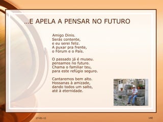 … E APELA A PENSAR NO FUTURO Amigo Dinis.  Serás contente,  e eu serei feliz.  A puxar pra frente,  o Fórum e o País.  O passado já é museu.  pensamos no futuro.  Chama o familiar teu,  para este refúgio seguro.  Cantaremos bem alto.  Hossanas à amizade,  dando todos um salto,  até à eternidade. 