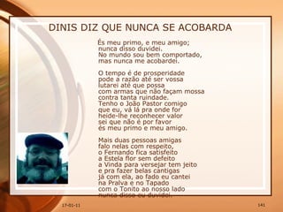 DINIS DIZ QUE NUNCA SE ACOBARDA És meu primo, e meu amigo;  nunca disso duvidei.  No mundo sou bem comportado,  mas nunca me acobardei.    O tempo é de prosperidade  pode a razão até ser vossa  lutarei até que possa  com armas que não façam mossa  contra tanta ruindade.  Tenho o João Pastor comigo  que eu, vá lá pra onde for  heide-lhe reconhecer valor  sei que não é por favor  és meu primo e meu amigo.  Mais duas pessoas amigas  falo nelas com respeito,  o Fernando fica satisfeito  a Estela flor sem defeito  a Vinda para versejar tem jeito  e pra fazer belas cantigas  já com ela, ao fado eu cantei  na Pralva e no Tapado  com o Tonito ao nosso lado  nunca disso eu duvidei.  