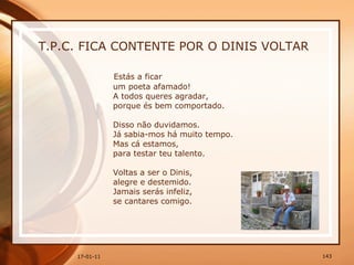 T.P.C. FICA CONTENTE POR O DINIS VOLTAR Estás a ficar  um poeta afamado!  A todos queres agradar,  porque és bem comportado.  Disso não duvidamos.  Já sabia-mos há muito tempo.  Mas cá estamos,  para testar teu talento.  Voltas a ser o Dinis,  alegre e destemido.  Jamais serás infeliz,  se cantares comigo.  