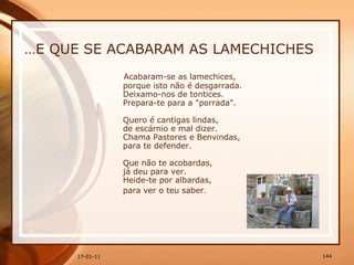 … E QUE SE ACABARAM AS LAMECHICHES Acabaram-se as lamechices,  porque isto não é desgarrada.  Deixamo-nos de tontices.  Prepara-te para a "porrada".  Quero é cantigas lindas,  de escárnio e mal dizer.  Chama Pastores e Benvindas,  para te defender.  Que não te acobardas,  já deu para ver.  Heide-te por albardas,  para ver o teu saber.   