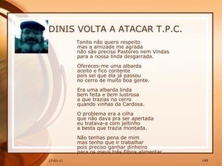DINIS VOLTA A ATACAR T.P.C. Tonito não quero respeito  mas a amizade me agrada  não são preciso Pastores nem Vindas  para a nossa linda desgarrada.  Ofereces-me uma albarda  aceito e fico contente  pois sei que ela já passou  no cerro de muito boa gente.  Era uma albarda linda  bem feita e bem lustrosa  a que trazias no cerro  quando vinhas da Cardosa.  O problema era a cilha  que não dava pra ser apertada  eu tratava-a com jeitinho  a besta que trazia montada.  Não tenhas pena de mim  mas tenho que ir trabalhar  pois preciso ganhar dinheiro  para os meus três filhos alimentar.   