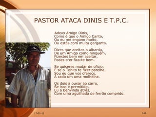 PASTOR ATACA DINIS E T.P.C. Adeus Amigo Dinis,  Como é que o Amigo Canta,  Ou eu me engano muito,  Ou estás com muita garganta.  Dizes que aceitas a albarda,  De um Amigo como ninguém,  Fizestes bem em aceitar,  Podes crer fica-te bem.  Se quiseres mudar de oficio,  E se o Tonito te fizer parelha,  Sou eu que vos ofereço,  A cada um uma molhelha.  Os dois a puxar ao carro,  Se isso é permitido,  Eu a Benvinda atrás,  Com uma aguilhada de ferrão comprido.   
