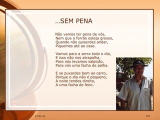 … SEM PENA Não vamos ter pena de vós,  Nem que o ferrão esteja grosso,  Quando não quiserdes andar,  Piquemos até ao osso.  Vamos para a serra todo o dia,  E isso não nos atrapalha,  Para nós levamos salpicão,  Para vós uma facha de palha.  E se puxardes bem ao carro,  Porque o dia não é pequeno,  Á noite tendes direito,  A uma facha de feno. 